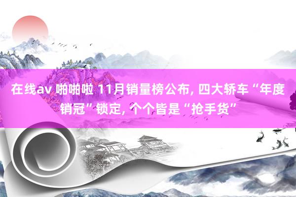 在线av 啪啪啦 11月销量榜公布, 四大轿车“年度销冠”锁定, 个个皆是“抢手货”