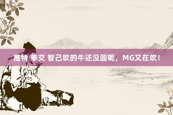 推特 拳交 智己吹的牛还没圆呢，MG又在吹！