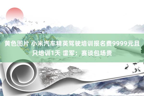 黄色图片 小米汽车精英驾驶培训报名费9999元且只培训1天 雷军：赛谈包场贵