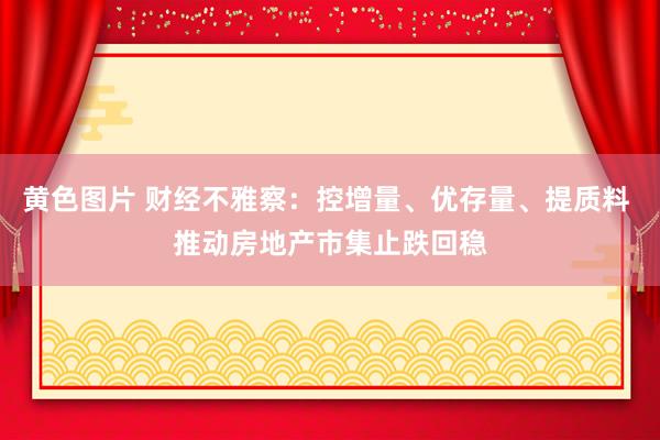 黄色图片 财经不雅察：控增量、优存量、提质料 推动房地产市集止跌回稳