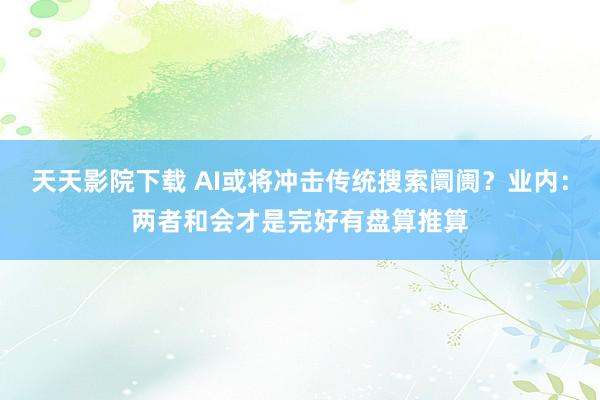 天天影院下载 AI或将冲击传统搜索阛阓？业内：两者和会才是完好有盘算推算