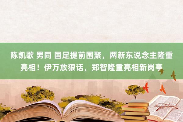 陈凯歌 男同 国足提前围聚，两新东说念主隆重亮相！伊万放狠话，郑智隆重亮相新岗亭