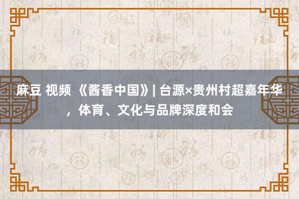 麻豆 视频 《酱香中国》| 台源×贵州村超嘉年华，体育、文化与品牌深度和会