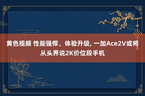 黄色视频 性能强悍、体验升级, 一加Ace2V或将从头界说2K价位段手机