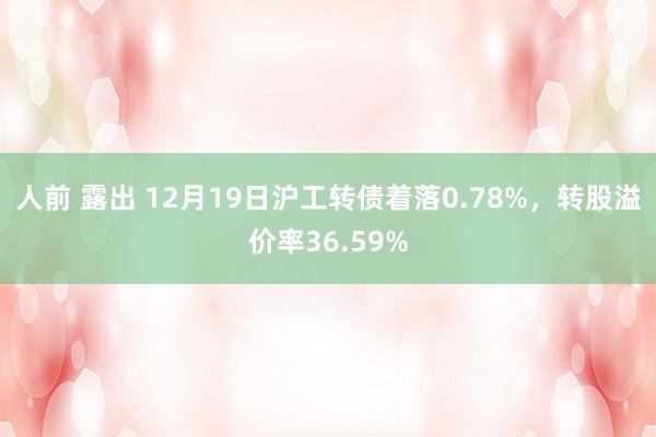 人前 露出 12月19日沪工转债着落0.78%，转股溢价率36.59%