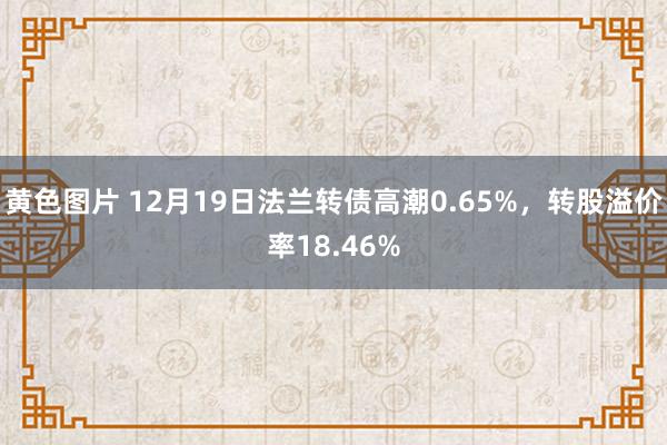 黄色图片 12月19日法兰转债高潮0.65%，转股溢价率18.46%