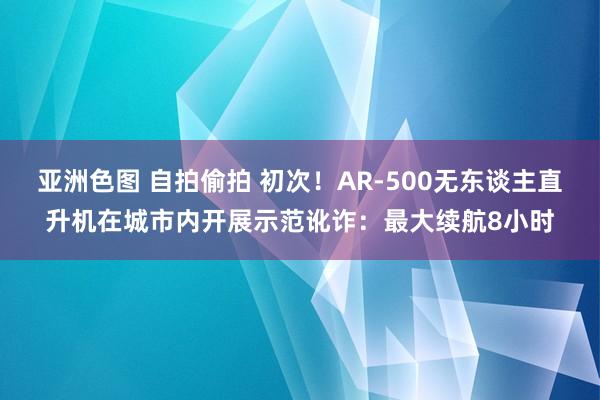 亚洲色图 自拍偷拍 初次！AR-500无东谈主直升机在城市内开展示范讹诈：最大续航8小时