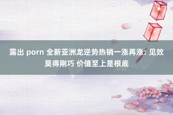 露出 porn 全新亚洲龙逆势热销一涨再涨: 见效莫得刚巧 价值至上是根底