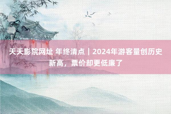 天天影院网址 年终清点｜2024年游客量创历史新高，票价却更低廉了