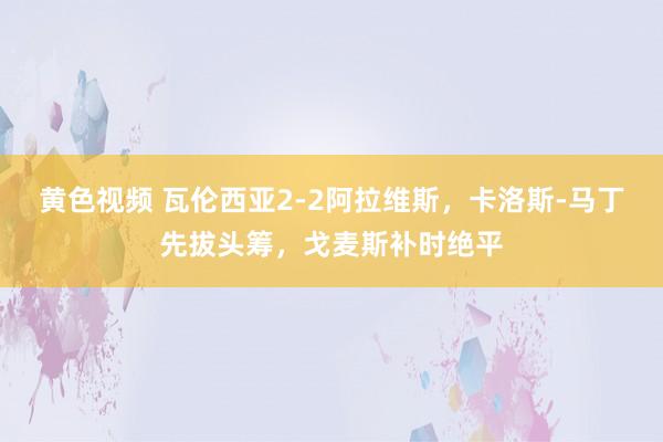 黄色视频 瓦伦西亚2-2阿拉维斯，卡洛斯-马丁先拔头筹，戈麦斯补时绝平