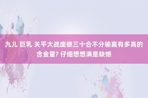 九儿 巨乳 关平大战庞德三十合不分输赢有多高的含金量? 仔细想想满是缺憾