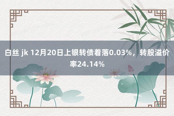 白丝 jk 12月20日上银转债着落0.03%，转股溢价率24.14%