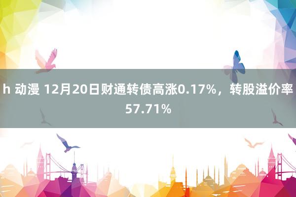 h 动漫 12月20日财通转债高涨0.17%，转股溢价率57.71%