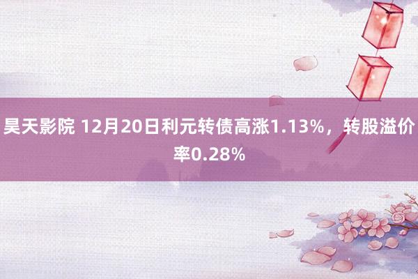 昊天影院 12月20日利元转债高涨1.13%，转股溢价率0.28%