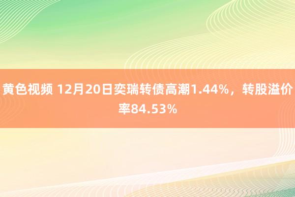 黄色视频 12月20日奕瑞转债高潮1.44%，转股溢价率84.53%