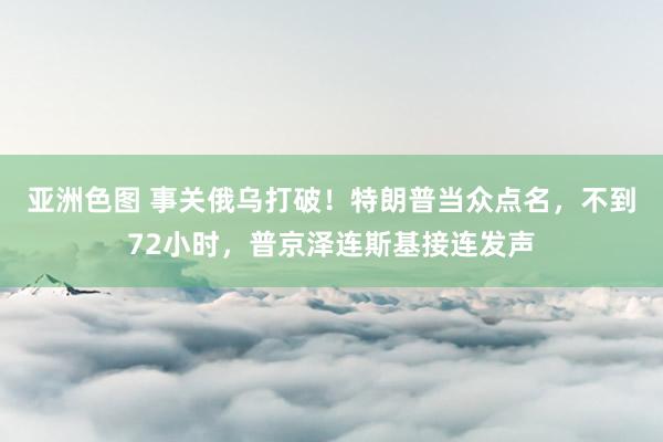 亚洲色图 事关俄乌打破！特朗普当众点名，不到72小时，普京泽连斯基接连发声