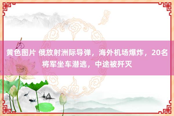 黄色图片 俄放射洲际导弹，海外机场爆炸，20名将军坐车潜逃，中途被歼灭