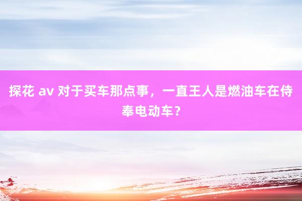 探花 av 对于买车那点事，一直王人是燃油车在侍奉电动车？