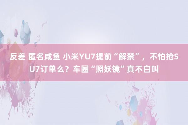 反差 匿名咸鱼 小米YU7提前“解禁”，不怕抢SU7订单么？车圈“照妖镜”真不白叫