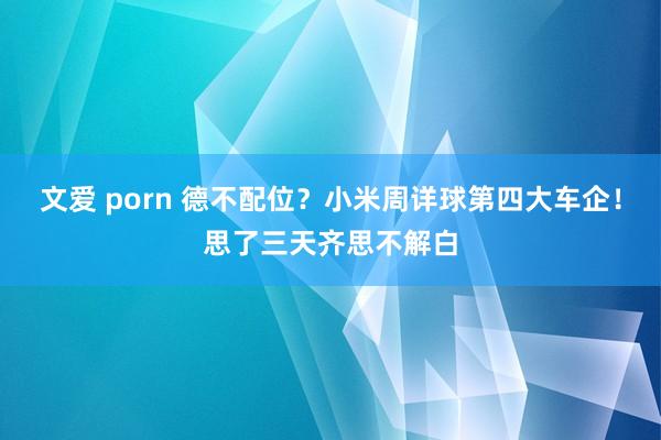 文爱 porn 德不配位？小米周详球第四大车企！思了三天齐思不解白