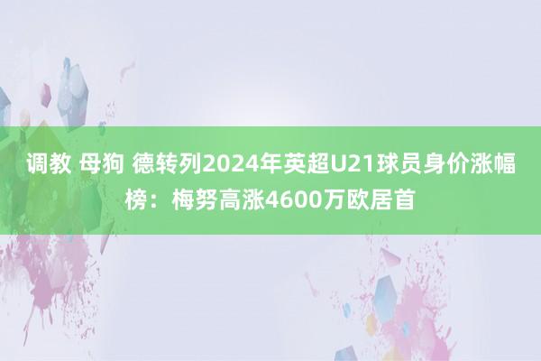 调教 母狗 德转列2024年英超U21球员身价涨幅榜：梅努高涨4600万欧居首