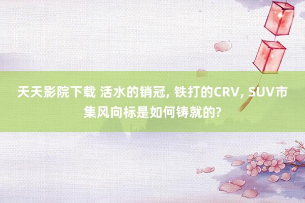 天天影院下载 活水的销冠, 铁打的CRV, SUV市集风向标是如何铸就的?