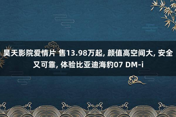 昊天影院爱情片 售13.98万起, 颜值高空间大, 安全又可靠, 体验比亚迪海豹07 DM-i