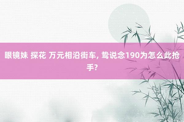 眼镜妹 探花 万元相沿街车, 鸷说念190为怎么此抢手?