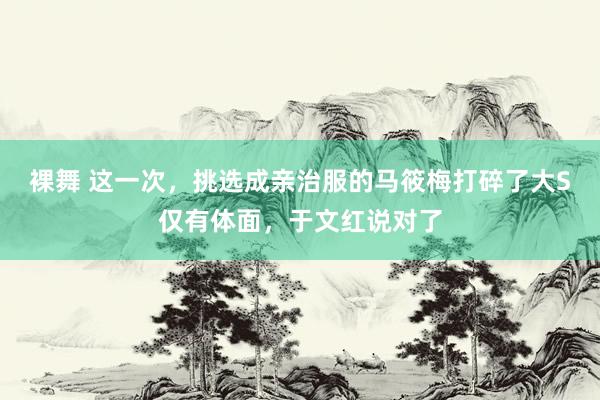 裸舞 这一次，挑选成亲治服的马筱梅打碎了大S仅有体面，于文红说对了