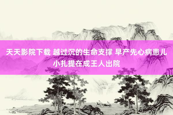 天天影院下载 越过沉的生命支撑 早产先心病患儿小扎提在成王人出院