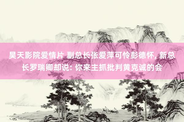 昊天影院爱情片 副总长张爱萍可怜彭德怀, 新总长罗瑞卿却说: 你来主抓批判黄克诚的会