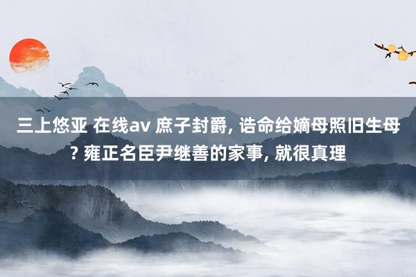 三上悠亚 在线av 庶子封爵, 诰命给嫡母照旧生母? 雍正名臣尹继善的家事, 就很真理