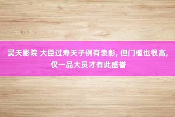 昊天影院 大臣过寿天子例有表彰, 但门槛也很高, 仅一品大员才有此盛誉