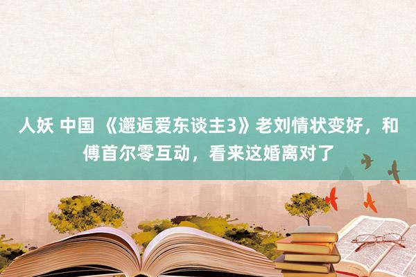 人妖 中国 《邂逅爱东谈主3》老刘情状变好，和傅首尔零互动，看来这婚离对了