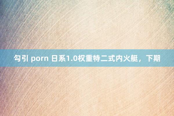 勾引 porn 日系1.0权重特二式内火艇，下期