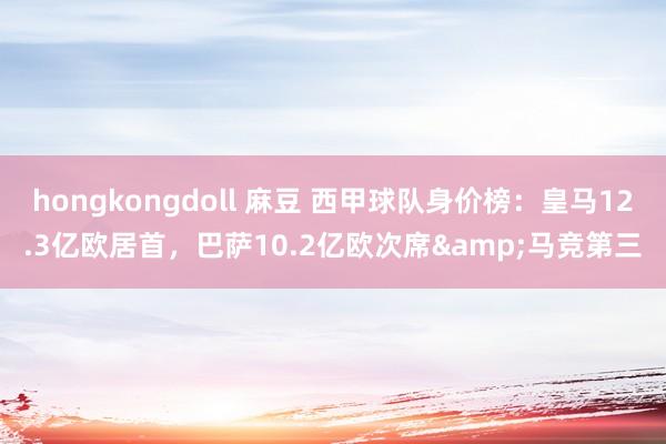 hongkongdoll 麻豆 西甲球队身价榜：皇马12.3亿欧居首，巴萨10.2亿欧次席&马竞第三