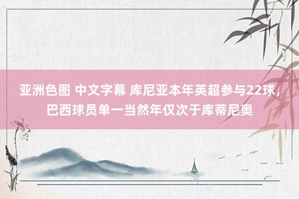 亚洲色图 中文字幕 库尼亚本年英超参与22球，巴西球员单一当然年仅次于库蒂尼奥