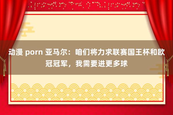 动漫 porn 亚马尔：咱们将力求联赛国王杯和欧冠冠军，我需要进更多球