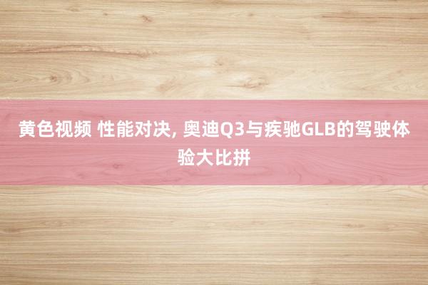 黄色视频 性能对决， 奥迪Q3与疾驰GLB的驾驶体验大比拼