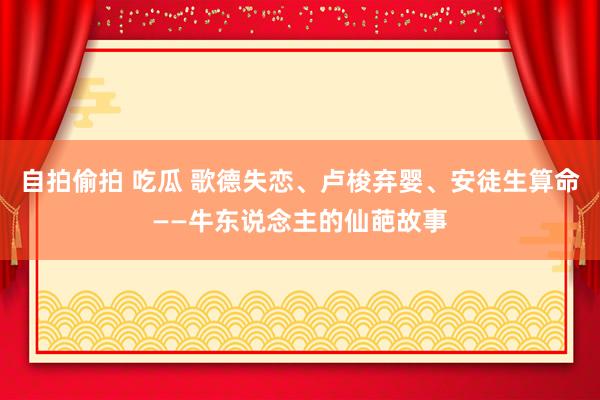 自拍偷拍 吃瓜 歌德失恋、卢梭弃婴、安徒生算命——牛东说念主的仙葩故事