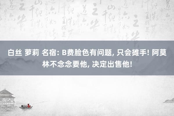 白丝 萝莉 名宿: B费脸色有问题， 只会摊手! 阿莫林不念念要他， 决定出售他!