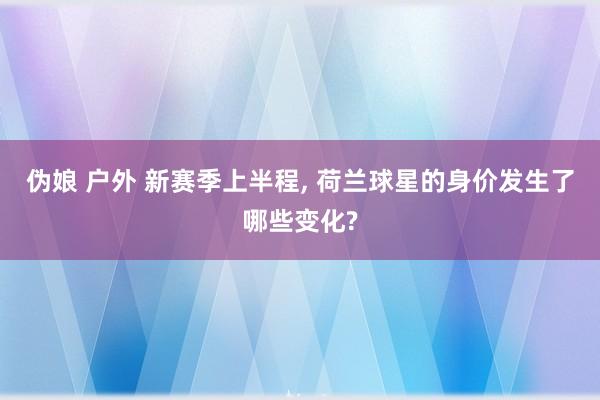 伪娘 户外 新赛季上半程, 荷兰球星的身价发生了哪些变化?