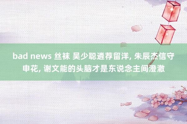 bad news 丝袜 吴少聪遴荐留洋， 朱辰杰信守申花， 谢文能的头脑才是东说念主间澄澈