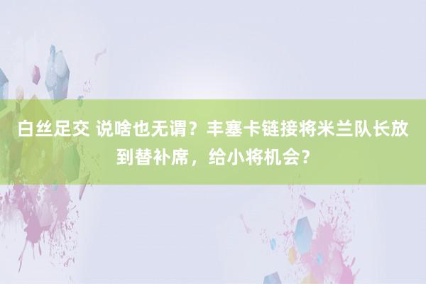 白丝足交 说啥也无谓？丰塞卡链接将米兰队长放到替补席，给小将机会？