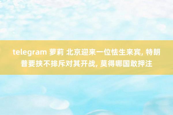 telegram 萝莉 北京迎来一位怯生来宾， 特朗普要挟不排斥对其开战， 莫得哪国敢押注