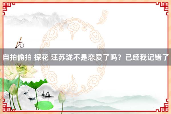 自拍偷拍 探花 汪苏泷不是恋爱了吗？已经我记错了