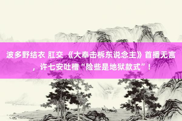 波多野结衣 肛交 《大奉击柝东说念主》首播无言，许七安吐槽“险些是地狱款式”！