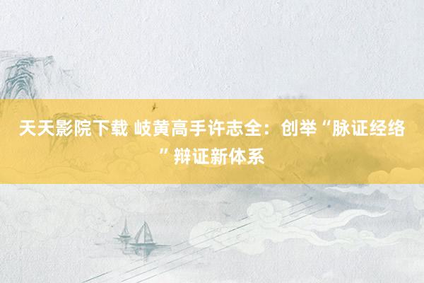 天天影院下载 岐黄高手许志全：创举“脉证经络”辩证新体系