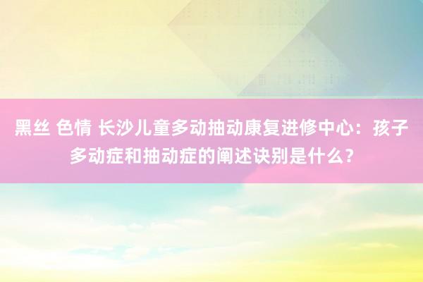 黑丝 色情 长沙儿童多动抽动康复进修中心：孩子多动症和抽动症的阐述诀别是什么？