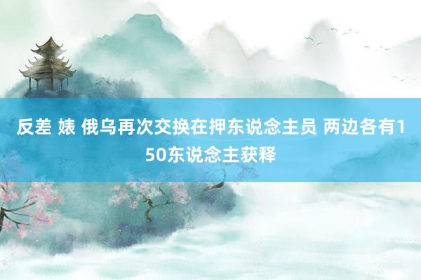 反差 婊 俄乌再次交换在押东说念主员 两边各有150东说念主获释